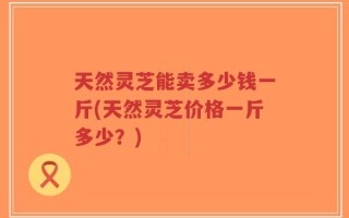 天然灵芝能卖多少钱一斤(天然灵芝价格一斤多少？)