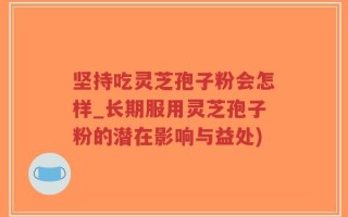 坚持吃灵芝孢子粉会怎样_长期服用灵芝孢子粉的潜在影响与益处)