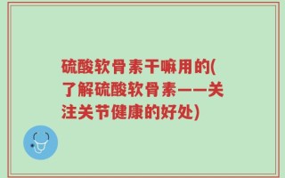 硫酸软骨素干嘛用的(了解硫酸软骨素——关注关节健康的好处)