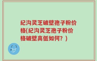 纪沟灵芝破壁孢子粉价格(纪沟灵芝孢子粉价格破壁高低如何？)