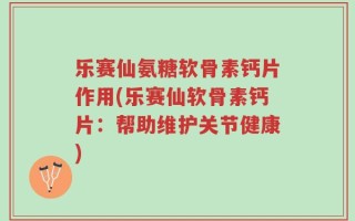 乐赛仙氨糖软骨素钙片作用(乐赛仙软骨素钙片：帮助维护关节健康)
