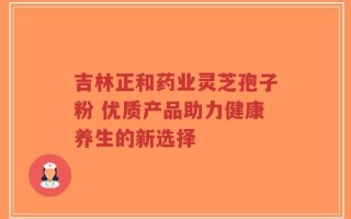 吉林正和药业灵芝孢子粉 优质产品助力健康养生的新选择
