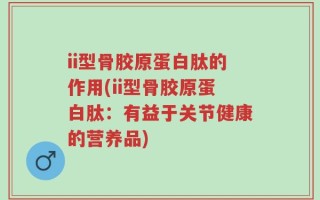 ii型骨胶原蛋白肽的作用(ii型骨胶原蛋白肽：有益于关节健康的营养品)