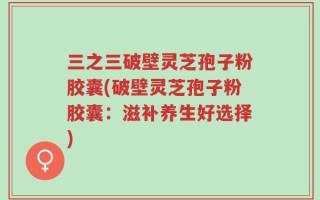 三之三破壁灵芝孢子粉胶囊(破壁灵芝孢子粉胶囊：滋补养生好选择)