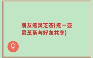 朋友煮灵芝茶(煮一壶灵芝茶与好友共享)