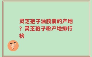灵芝孢子油胶囊的产地？灵芝孢子粉产地排行榜
