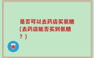 是否可以去药店买氨糖(去药店能否买到氨糖？)