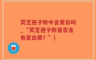 灵芝孢子粉中含蛋白吗_“灵芝孢子粉是否含有蛋白质？”)