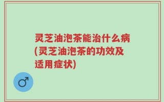 灵芝油泡茶能治什么病(灵芝油泡茶的功效及适用症状)