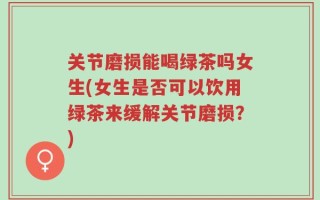 关节磨损能喝绿茶吗女生(女生是否可以饮用绿茶来缓解关节磨损？)