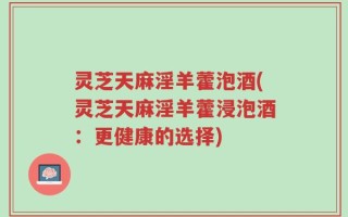 灵芝天麻淫羊藿泡酒(灵芝天麻淫羊藿浸泡酒：更健康的选择)