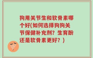 狗用关节生和软骨素哪个好(如何选择狗狗关节保健补充剂？生育酚还是软骨素更好？)