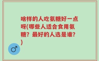 啥样的人吃氨糖好一点呀(哪些人适合食用氨糖？最好的人选是谁？)