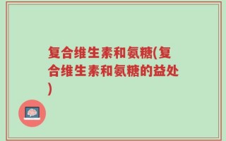 复合维生素和氨糖(复合维生素和氨糖的益处)