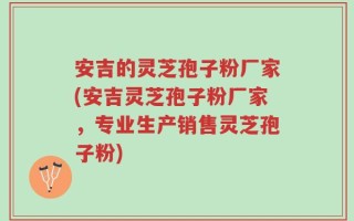 安吉的灵芝孢子粉厂家(安吉灵芝孢子粉厂家，专业生产销售灵芝孢子粉)
