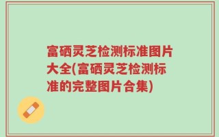富硒灵芝检测标准图片大全(富硒灵芝检测标准的完整图片合集)