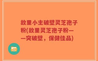 故里小主破壁灵芝孢子粉(故里灵芝孢子粉——突破壁，保健佳品)