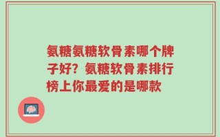 氨糖氨糖软骨素哪个牌子好？氨糖软骨素排行榜上你最爱的是哪款