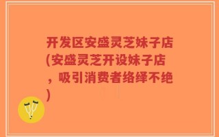 开发区安盛灵芝妹子店(安盛灵芝开设妹子店，吸引消费者络绎不绝)