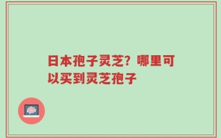 日本孢子灵芝？哪里可以买到灵芝孢子