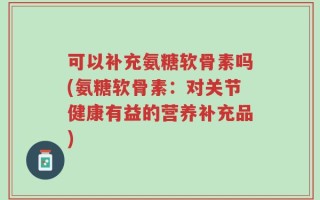 可以补充氨糖软骨素吗(氨糖软骨素：对关节健康有益的营养补充品)