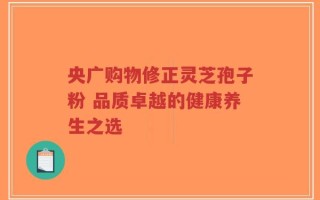 央广购物修正灵芝孢子粉 品质卓越的健康养生之选