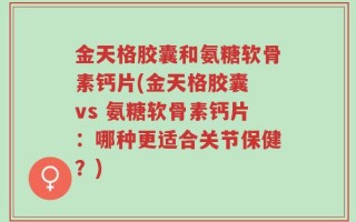 金天格胶囊和氨糖软骨素钙片(金天格胶囊 vs 氨糖软骨素钙片：哪种更适合关节保健？)