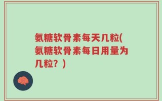 氨糖软骨素每天几粒(氨糖软骨素每日用量为几粒？)