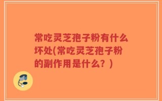 常吃灵芝孢子粉有什么坏处(常吃灵芝孢子粉的副作用是什么？)