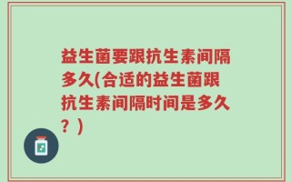 益生菌要跟抗生素间隔多久(合适的益生菌跟抗生素间隔时间是多久？)