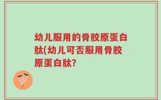 幼儿服用的骨胶原蛋白肽(幼儿可否服用骨胶原蛋白肽？