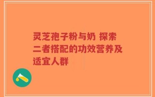 灵芝孢子粉与奶 探索二者搭配的功效营养及适宜人群