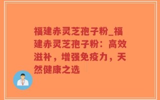 福建赤灵芝孢子粉_福建赤灵芝孢子粉：高效滋补，增强免疫力，天然健康之选