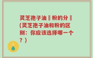 灵芝孢子油與粉的分別(灵芝孢子油和粉的区别：你应该选择哪一个？)