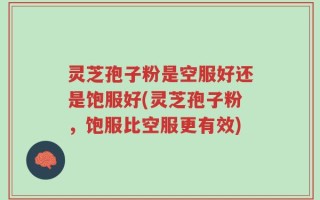 灵芝孢子粉是空服好还是饱服好(灵芝孢子粉，饱服比空服更有效)