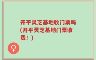 开平灵芝基地收门票吗(开平灵芝基地门票收费！)