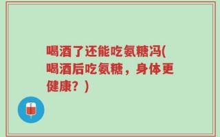 喝酒了还能吃氨糖冯(喝酒后吃氨糖，身体更健康？)