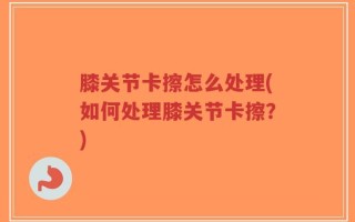 膝关节卡擦怎么处理(如何处理膝关节卡擦？)