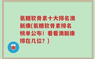 氨糖软骨素十大排名澳新康(氨糖软骨素排名榜单公布！看看澳新康排在几位？)