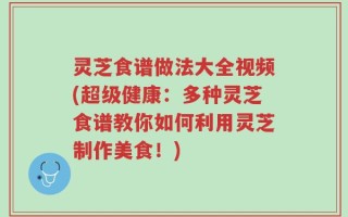 灵芝食谱做法大全视频(超级健康：多种灵芝食谱教你如何利用灵芝制作美食！)