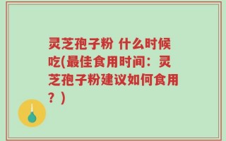 灵芝孢子粉 什么时候吃(最佳食用时间：灵芝孢子粉建议如何食用？)