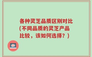 各种灵芝品质区别对比(不同品质的灵芝产品比较，该如何选择？)