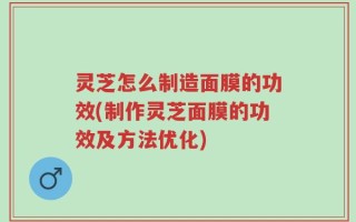 灵芝怎么制造面膜的功效(制作灵芝面膜的功效及方法优化)