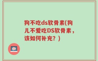 狗不吃ds软骨素(狗儿不爱吃DS软骨素，该如何补充？)