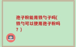 孢子粉能用铁勺子吗(铁勺可以使用孢子粉吗？)