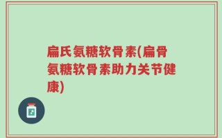 扁氏氨糖软骨素(扁骨氨糖软骨素助力关节健康)