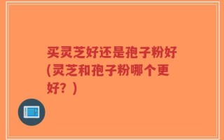 买灵芝好还是孢子粉好(灵芝和孢子粉哪个更好？)