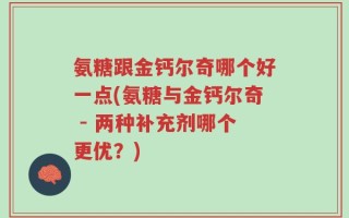 氨糖跟金钙尔奇哪个好一点(氨糖与金钙尔奇 - 两种补充剂哪个更优？)