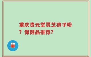 重庆贵元堂灵芝孢子粉？保健品推荐？