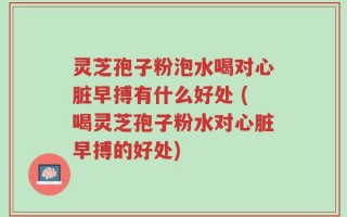 灵芝孢子粉泡水喝对心脏早搏有什么好处 (喝灵芝孢子粉水对心脏早搏的好处)